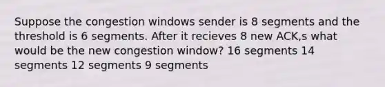 Suppose the congestion windows sender is 8 segments and the threshold is 6 segments. After it recieves 8 new ACK,s what would be the new congestion window? 16 segments 14 segments 12 segments 9 segments