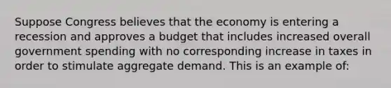 Suppose Congress believes that the economy is entering a recession and approves a budget that includes increased overall government spending with no corresponding increase in taxes in order to stimulate aggregate demand. This is an example of: