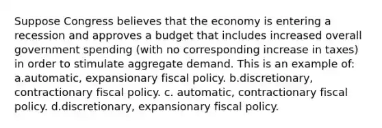 Suppose Congress believes that the economy is entering a recession and approves a budget that includes increased overall government spending (with no corresponding increase in taxes) in order to stimulate aggregate demand. This is an example of: a.automatic, expansionary fiscal policy. b.discretionary, contractionary fiscal policy. c. automatic, contractionary fiscal policy. d.discretionary, expansionary fiscal policy.