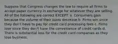 Suppose that Congress changes the law to require all firms to accept paper currency in exchange for whatever they are selling. All of the following are correct EXCEPT: a. Consumers gain because the volume of their loans decrease b. Firms win since they don't have to pay for credit card processing fees c. Firms lose since they don't have the convenience of credit cards d. There is substantial loss for the credit card companies as they lose business.