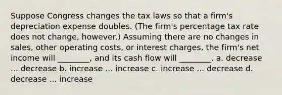 Suppose Congress changes the tax laws so that a firm's depreciation expense doubles. (The firm's percentage tax rate does not change, however.) Assuming there are no changes in sales, other operating costs, or interest charges, the firm's net income will ________, and its cash flow will ________. a. decrease ... decrease b. increase ... increase c. increase ... decrease d. decrease ... increase