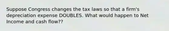 Suppose Congress changes the tax laws so that a firm's depreciation expense DOUBLES. What would happen to Net Income and cash flow??