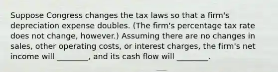 Suppose Congress changes the tax laws so that a firm's depreciation expense doubles. (The firm's percentage tax rate does not change, however.) Assuming there are no changes in sales, other operating costs, or interest charges, the firm's net income will ________, and its cash flow will ________.