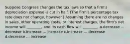 Suppose Congress changes the tax laws so that a firm's depreciation expense is cut in half. (The firm's percentage tax rate does not change, however.) Assuming there are no changes in sales, other operating costs, or interest charges, the firm's net income will ________, and its cash flow will ________. a.decrease ... decrease b.increase ... increase c.increase ... decrease d.decrease ... increase