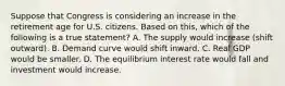 Suppose that Congress is considering an increase in the retirement age for U.S. citizens. Based on this, which of the following is a true statement? A. The supply would increase (shift outward). B. Demand curve would shift inward. C. Real GDP would be smaller. D. The equilibrium interest rate would fall and investment would increase.