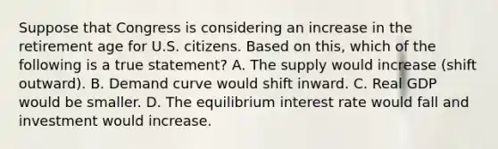 Suppose that Congress is considering an increase in the retirement age for U.S. citizens. Based on this, which of the following is a true statement? A. The supply would increase (shift outward). B. Demand curve would shift inward. C. Real GDP would be smaller. D. The equilibrium interest rate would fall and investment would increase.