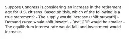 Suppose Congress is considering an increase in the retirement age for U.S. citizens. Based on this, which of the following is a true statement? - The supply would increase (shift outward) - Demand curve would shift inward. - Real GDP would be smaller - The equilibrium interest rate would fall, and investment would increase.