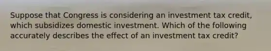 Suppose that Congress is considering an investment tax credit, which subsidizes domestic investment. Which of the following accurately describes the effect of an investment tax credit?