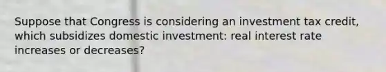 Suppose that Congress is considering an investment tax credit, which subsidizes domestic investment: real interest rate increases or decreases?