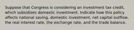 Suppose that Congress is considering an investment tax credit, which subsidizes domestic investment. Indicate how this policy affects national saving, domestic investment, net capital outflow, the real interest rate, the exchange rate, and the trade balance.