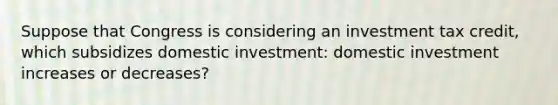 Suppose that Congress is considering an investment tax credit, which subsidizes domestic investment: domestic investment increases or decreases?