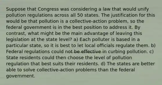 Suppose that Congress was considering a law that would unify pollution regulations across all 50 states. The justification for this would be that pollution is a collective-action problem, so the federal government is in the best position to address it. By contrast, what might be the main advantage of leaving this legislation at the state level? a) Each polluter is based in a particular state, so it is best to let local officials regulate them. b) Federal regulations could not be effective in curbing pollution. c) State residents could then choose the level of pollution regulation that best suits their residents. d) The states are better able to solve collective-action problems than the federal government.