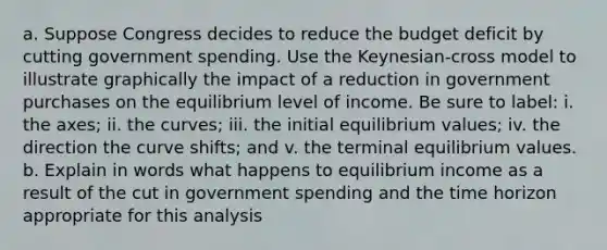 a. Suppose Congress decides to reduce the budget deficit by cutting government spending. Use the Keynesian-cross model to illustrate graphically the impact of a reduction in government purchases on the equilibrium level of income. Be sure to label: i. the axes; ii. the curves; iii. the initial equilibrium values; iv. the direction the curve shifts; and v. the terminal equilibrium values. b. Explain in words what happens to equilibrium income as a result of the cut in government spending and the time horizon appropriate for this analysis