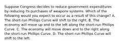 Suppose Congress decides to reduce government expenditures by reducing its purchases of weapons systems. Which of the following would you expect to occur as a result of this change? ​A. The short-run Phillips Curve will shift to the right. B. The economy will move up and to the left along the short-run Phillips Curve. C. The economy will move down and to the right along the short-run Phillips Curve. ​D. The short-run Phillips Curve will shift to the left.