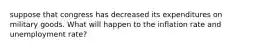 suppose that congress has decreased its expenditures on military goods. What will happen to the inflation rate and unemployment rate?