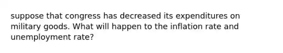 suppose that congress has decreased its expenditures on military goods. What will happen to the inflation rate and unemployment rate?