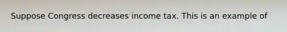 Suppose Congress decreases income tax. This is an example of