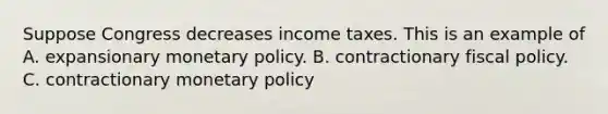 Suppose Congress decreases income taxes. This is an example of A. expansionary <a href='https://www.questionai.com/knowledge/kEE0G7Llsx-monetary-policy' class='anchor-knowledge'>monetary policy</a>. B. contractionary <a href='https://www.questionai.com/knowledge/kPTgdbKdvz-fiscal-policy' class='anchor-knowledge'>fiscal policy</a>. C. contractionary monetary policy