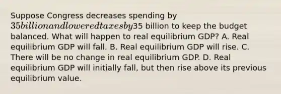 Suppose Congress decreases spending by 35 billion and lowered taxes by35 billion to keep the budget balanced. What will happen to real equilibrium GDP? A. Real equilibrium GDP will fall. B. Real equilibrium GDP will rise. C. There will be no change in real equilibrium GDP. D. Real equilibrium GDP will initially fall, but then rise above its previous equilibrium value.