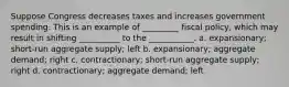 Suppose Congress decreases taxes and increases government spending. This is an example of _________ fiscal policy, which may result in shifting __________ to the ___________. a. expansionary; short-run aggregate supply; left b. expansionary; aggregate demand; right c. contractionary; short-run aggregate supply; right d. contractionary; aggregate demand; left