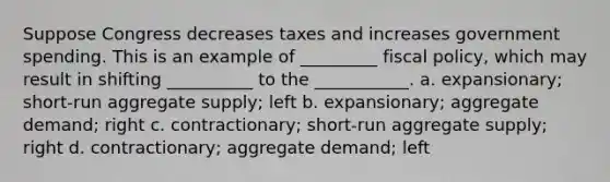 Suppose Congress decreases taxes and increases government spending. This is an example of _________ <a href='https://www.questionai.com/knowledge/kPTgdbKdvz-fiscal-policy' class='anchor-knowledge'>fiscal policy</a>, which may result in shifting __________ to the ___________. a. expansionary; short-run aggregate supply; left b. expansionary; aggregate demand; right c. contractionary; short-run aggregate supply; right d. contractionary; aggregate demand; left