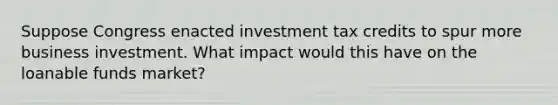 Suppose Congress enacted investment tax credits to spur more business investment. What impact would this have on <a href='https://www.questionai.com/knowledge/kcuBiDugUh-the-loanable-funds-market' class='anchor-knowledge'>the loanable funds market</a>?