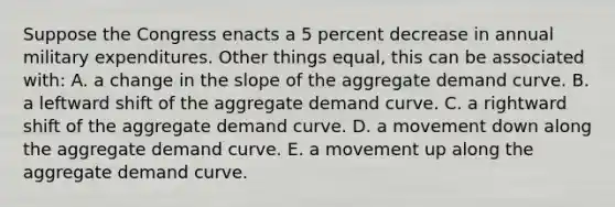 Suppose the Congress enacts a 5 percent decrease in annual military expenditures. Other things equal, this can be associated with: A. a change in the slope of the aggregate demand curve. B. a leftward shift of the aggregate demand curve. C. a rightward shift of the aggregate demand curve. D. a movement down along the aggregate demand curve. E. a movement up along the aggregate demand curve.