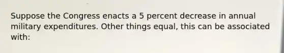 Suppose the Congress enacts a 5 percent decrease in annual military expenditures. Other things equal, this can be associated with: