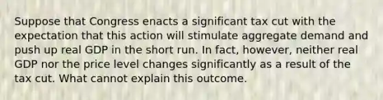 Suppose that Congress enacts a significant tax cut with the expectation that this action will stimulate aggregate demand and push up real GDP in the short run. In​ fact, however, neither real GDP nor the price level changes significantly as a result of the tax cut. What cannot explain this outcome.