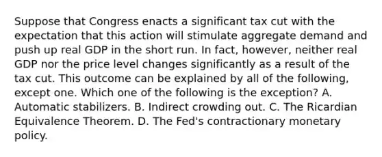 Suppose that Congress enacts a significant tax cut with the expectation that this action will stimulate aggregate demand and push up real GDP in the short run. In​ fact, however, neither real GDP nor the price level changes significantly as a result of the tax cut. This outcome can be explained by all of the​ following, except one. Which one of the following is the​ exception? A. Automatic stabilizers. B. Indirect crowding out. C. The Ricardian Equivalence Theorem. D. The​ Fed's contractionary <a href='https://www.questionai.com/knowledge/kEE0G7Llsx-monetary-policy' class='anchor-knowledge'>monetary policy</a>.