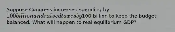 Suppose Congress increased spending by 100 billion and raised taxes by100 billion to keep the budget balanced. What will happen to real equilibrium GDP?