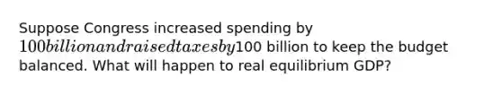 Suppose Congress increased spending by​ 100 billion and raised taxes by​100 billion to keep the budget balanced. What will happen to real equilibrium​ GDP?