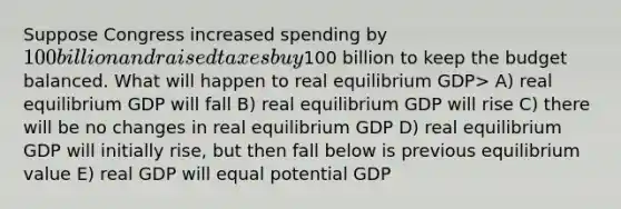 Suppose Congress increased spending by 100 billion and raised taxes buy100 billion to keep the budget balanced. What will happen to real equilibrium GDP> A) real equilibrium GDP will fall B) real equilibrium GDP will rise C) there will be no changes in real equilibrium GDP D) real equilibrium GDP will initially rise, but then fall below is previous equilibrium value E) real GDP will equal potential GDP