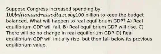 Suppose Congress increased spending by 100 billion and raised taxes by100 billion to keep the budget balanced. What will happen to real equilibrium GDP? A) Real equilibrium GDP will fall. B) Real equilibrium GDP will rise. C) There will be no change in real equilibrium GDP. D) Real equilibrium GDP will initially rise, but then fall below its previous equilibrium value.