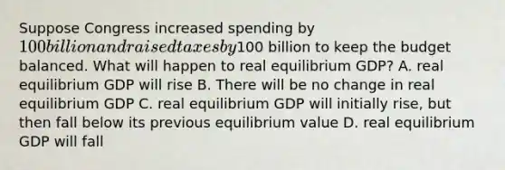 Suppose Congress increased spending by​ 100 billion and raised taxes by​100 billion to keep the budget balanced. What will happen to real equilibrium​ GDP? A. real equilibrium GDP will rise B. There will be no change in real equilibrium GDP C. real equilibrium GDP will initially​ rise, but then fall below its previous equilibrium value D. real equilibrium GDP will fall