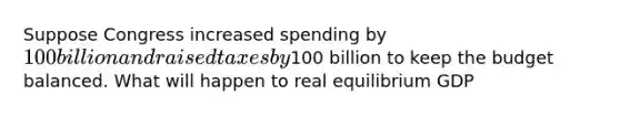 Suppose Congress increased spending by 100 billion and raised taxes by100 billion to keep the budget balanced. What will happen to real equilibrium GDP