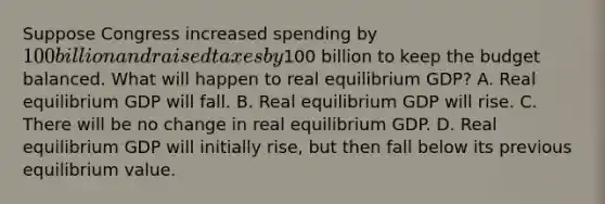 Suppose Congress increased spending by 100 billion and raised taxes by100 billion to keep the budget balanced. What will happen to real equilibrium GDP? A. Real equilibrium GDP will fall. B. Real equilibrium GDP will rise. C. There will be no change in real equilibrium GDP. D. Real equilibrium GDP will initially rise, but then fall below its previous equilibrium value.