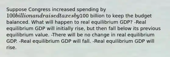 Suppose Congress increased spending by 100 billion and raised taxes by100 billion to keep the budget balanced. What will happen to real equilibrium GDP? -Real equilibrium GDP will initially rise, but then fall below its previous equilibrium value. -There will be no change in real equilibrium GDP. -Real equilibrium GDP will fall. -Real equilibrium GDP will rise.