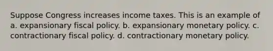 Suppose Congress increases income taxes. This is an example of a. expansionary fiscal policy. b. expansionary monetary policy. c. contractionary fiscal policy. d. contractionary monetary policy.