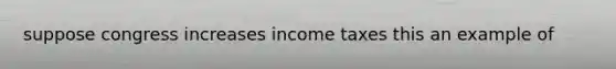 suppose congress increases income taxes this an example of