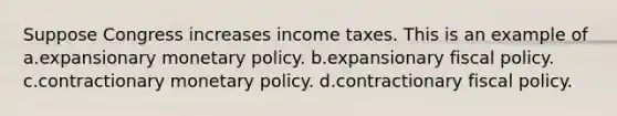 Suppose Congress increases income taxes. This is an example of a.expansionary monetary policy. b.expansionary fiscal policy. c.contractionary monetary policy. d.contractionary fiscal policy.