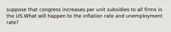 suppose that congress increases per unit subsidies to all firms in the US.What will happen to the inflation rate and unemployment rate?