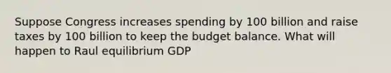 Suppose Congress increases spending by 100 billion and raise taxes by 100 billion to keep the budget balance. What will happen to Raul equilibrium GDP