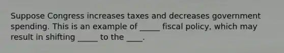 Suppose Congress increases taxes and decreases government spending. This is an example of _____ fiscal policy, which may result in shifting _____ to the ____.