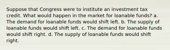 Suppose that Congress were to institute an investment tax credit. What would happen in the market for loanable funds? a. The demand for loanable funds would shift left. b. The supply of loanable funds would shift left. c. The demand for loanable funds would shift right. d. The supply of loanable funds would shift right.