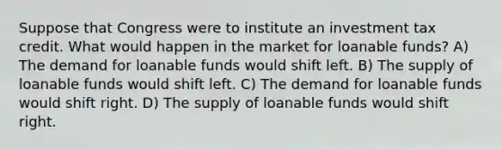 Suppose that Congress were to institute an investment tax credit. What would happen in the market for loanable funds? A) The demand for loanable funds would shift left. B) The supply of loanable funds would shift left. C) The demand for loanable funds would shift right. D) The supply of loanable funds would shift right.