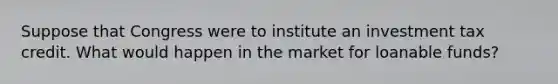 Suppose that Congress were to institute an investment tax credit. What would happen in the market for loanable funds?