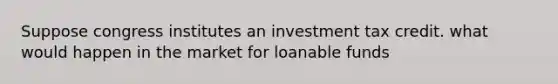 Suppose congress institutes an investment tax credit. what would happen in the market for loanable funds