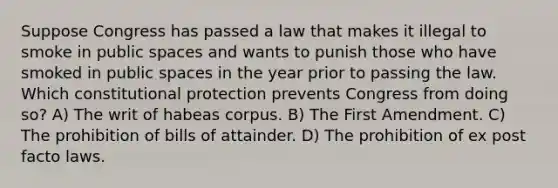 Suppose Congress has passed a law that makes it illegal to smoke in public spaces and wants to punish those who have smoked in public spaces in the year prior to passing the law. Which constitutional protection prevents Congress from doing so? A) The writ of habeas corpus. B) The First Amendment. C) The prohibition of bills of attainder. D) The prohibition of ex post facto laws.