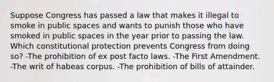 Suppose Congress has passed a law that makes it illegal to smoke in public spaces and wants to punish those who have smoked in public spaces in the year prior to passing the law. Which constitutional protection prevents Congress from doing so? -The prohibition of ex post facto laws. -The First Amendment. -The writ of habeas corpus. -The prohibition of bills of attainder.